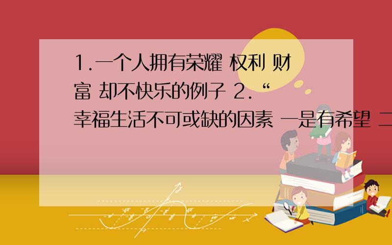 1.一个人拥有荣耀 权利 财富 却不快乐的例子 2.“ 幸福生活不可或缺的因素 一是有希望 二是有事做 三是能爱人 ”议