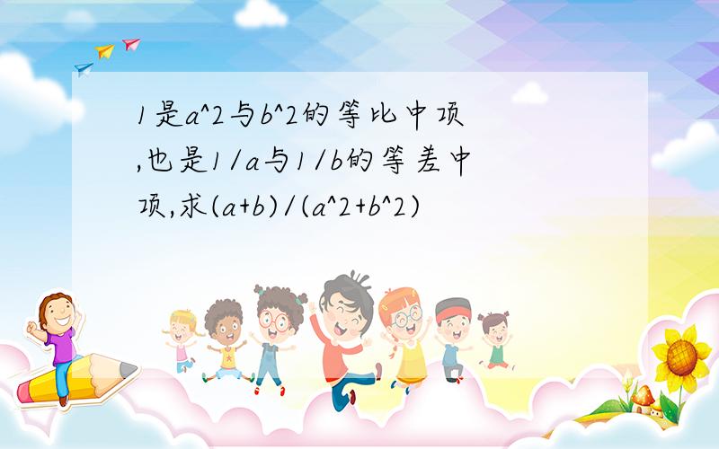 1是a^2与b^2的等比中项,也是1/a与1/b的等差中项,求(a+b)/(a^2+b^2)