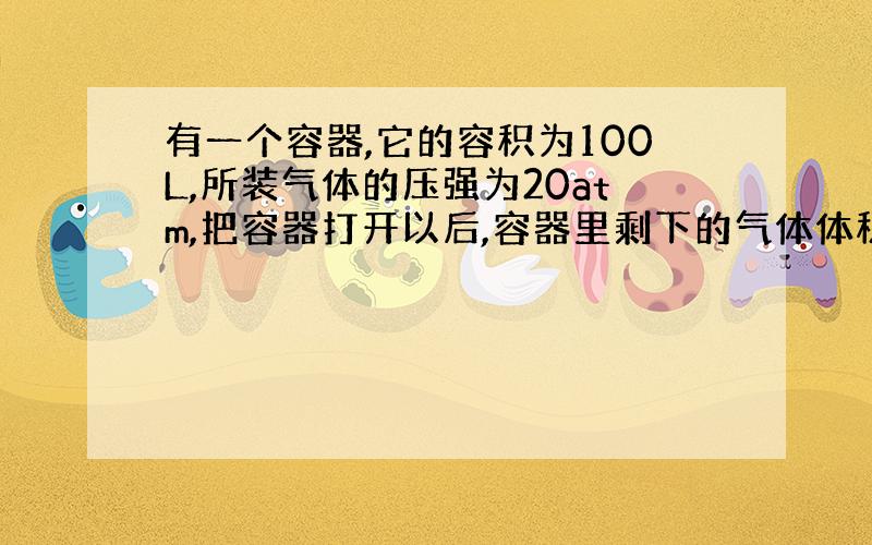 有一个容器,它的容积为100L,所装气体的压强为20atm,把容器打开以后,容器里剩下的气体体积为多少?