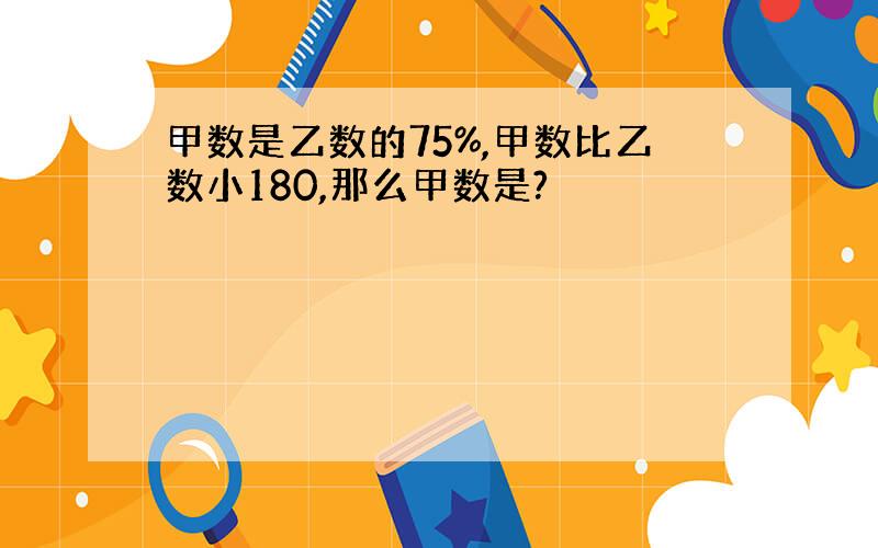 甲数是乙数的75%,甲数比乙数小180,那么甲数是?