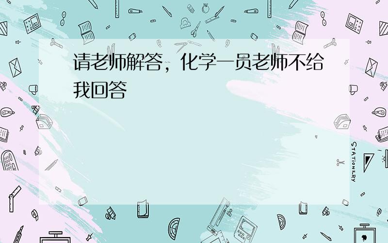 请老师解答，化学一员老师不给我回答