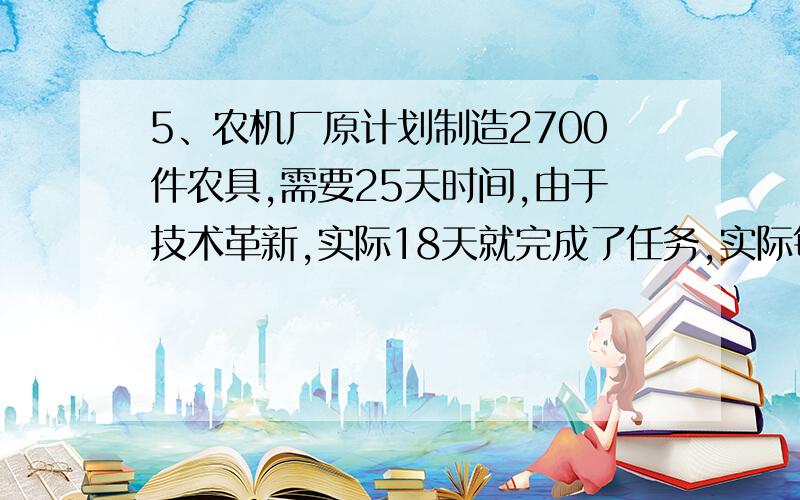 5、农机厂原计划制造2700件农具,需要25天时间,由于技术革新,实际18天就完成了任务,实际每天比原计划多制造多少件农