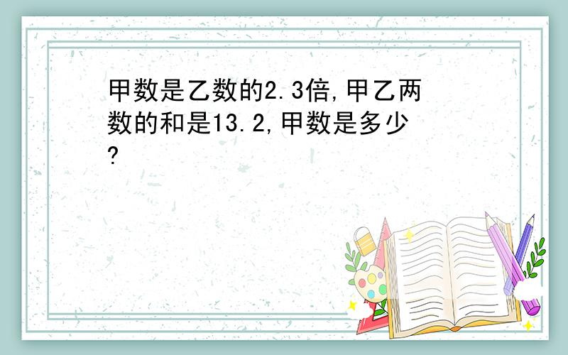 甲数是乙数的2.3倍,甲乙两数的和是13.2,甲数是多少?