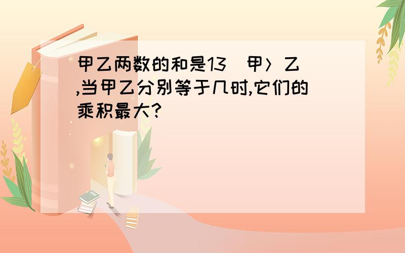 甲乙两数的和是13（甲＞乙）,当甲乙分别等于几时,它们的乘积最大?