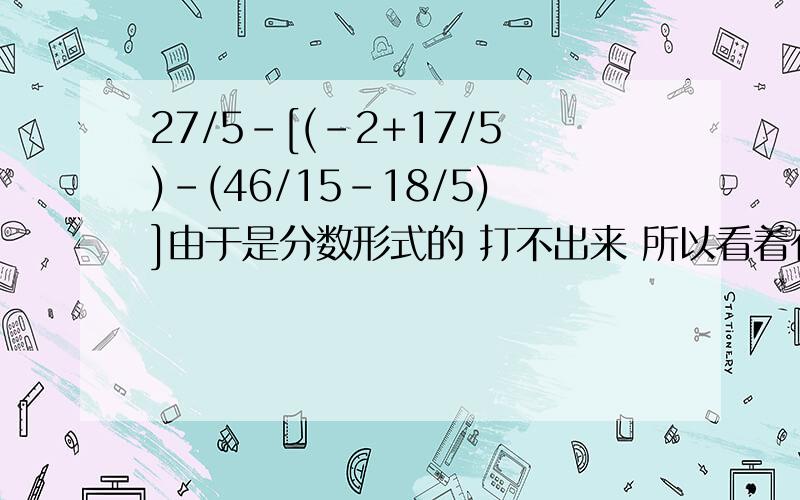 27/5-[(-2+17/5)-(46/15-18/5)]由于是分数形式的 打不出来 所以看着有点别扭