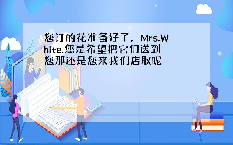 您订的花准备好了，Mrs.White.您是希望把它们送到您那还是您来我们店取呢