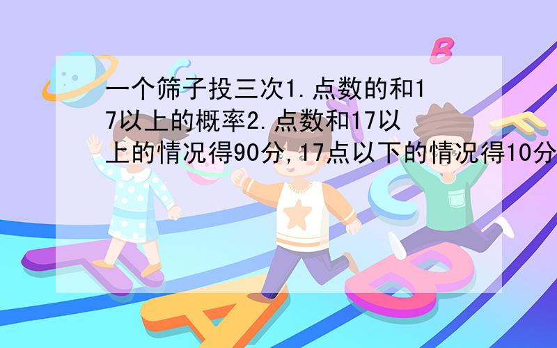 一个筛子投三次1.点数的和17以上的概率2.点数和17以上的情况得90分,17点以下的情况得10分,这时得点的预期数值为