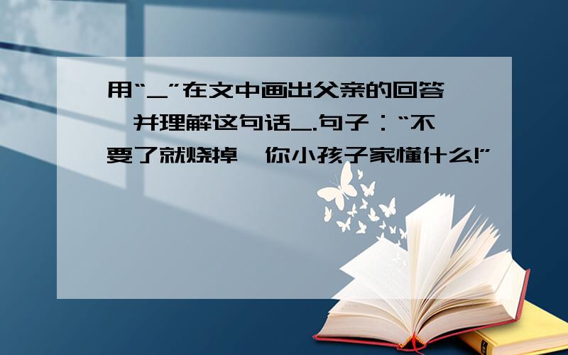 用“_”在文中画出父亲的回答,并理解这句话_.句子：“不要了就烧掉,你小孩子家懂什么!”