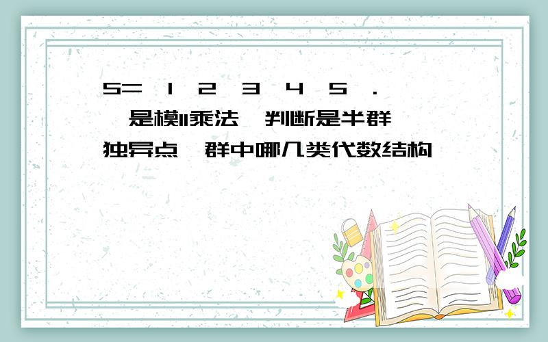 S={1,2,3,4,5}.*是模11乘法,判断是半群,独异点,群中哪几类代数结构