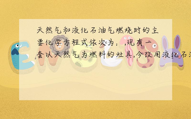 天然气和液化石油气燃烧时的主要化学方程式依次为：,现有一套以天然气为燃料的灶具,今改用液化石油气...