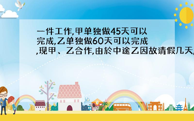 一件工作,甲单独做45天可以完成,乙单独做60天可以完成,现甲、乙合作,由於中途乙因故请假几天,完成工