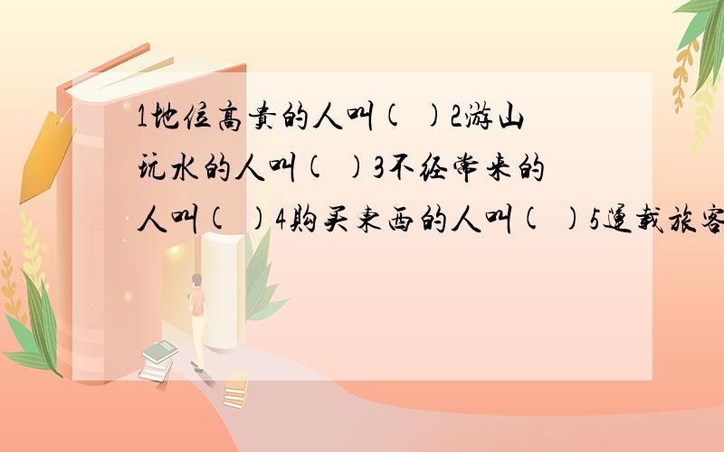 1地位高贵的人叫( )2游山玩水的人叫( )3不经常来的人叫( )4购买东西的人叫( )5运载旅客的船叫( )6供客人住