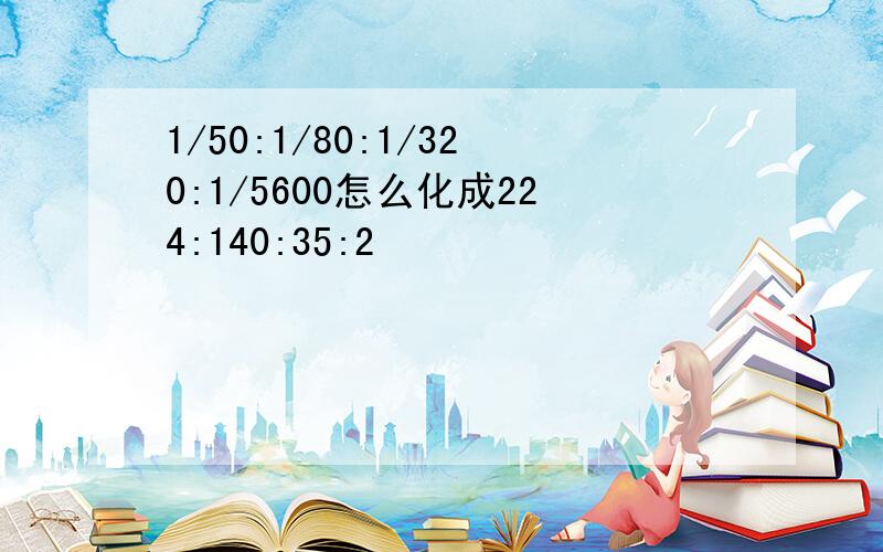 1/50:1/80:1/320:1/5600怎么化成224:140:35:2