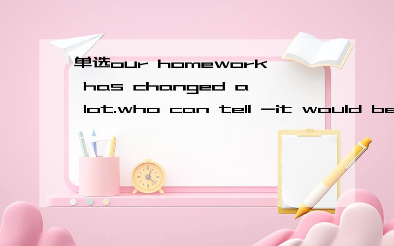 单选our homework has changed a lot.who can tell -it would be l