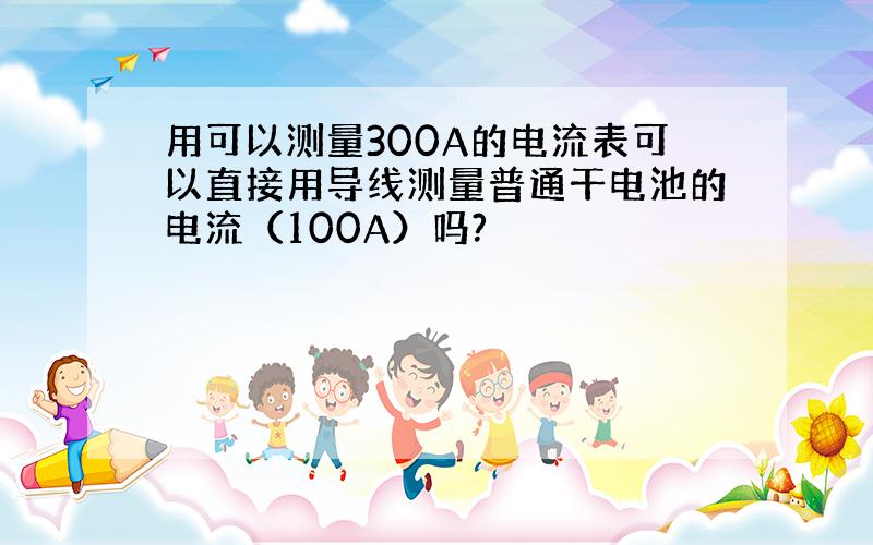 用可以测量300A的电流表可以直接用导线测量普通干电池的电流（100A）吗?