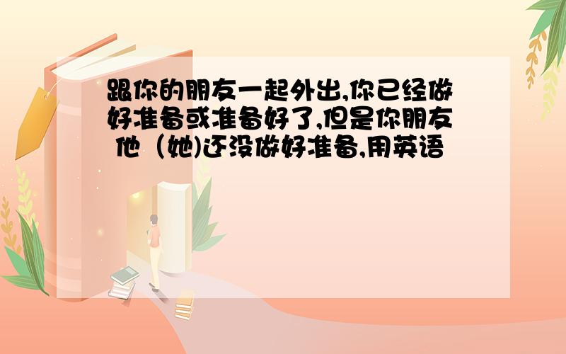 跟你的朋友一起外出,你已经做好准备或准备好了,但是你朋友 他（她)还没做好准备,用英语