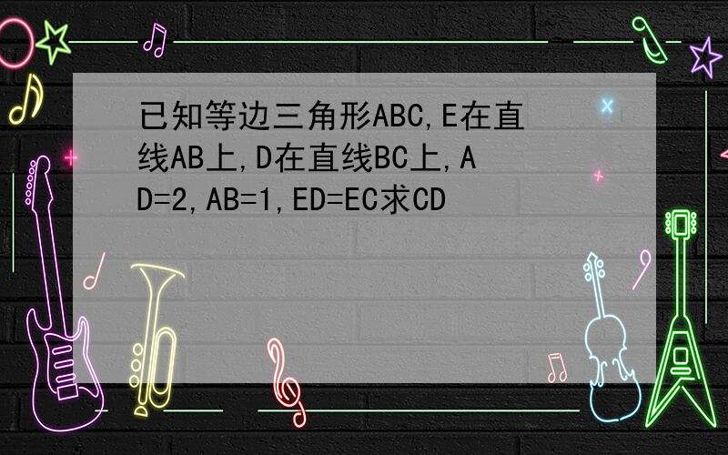 已知等边三角形ABC,E在直线AB上,D在直线BC上,AD=2,AB=1,ED=EC求CD