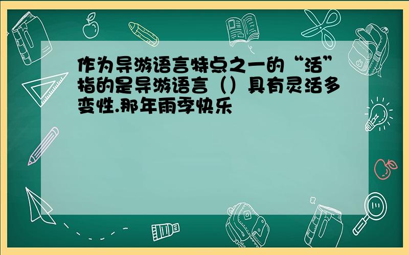 作为导游语言特点之一的“活”指的是导游语言（）具有灵活多变性.那年雨季快乐