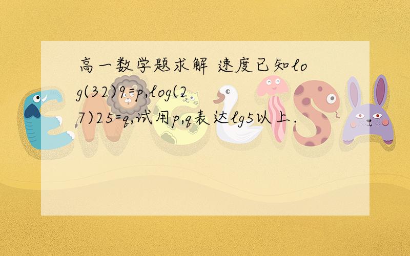 高一数学题求解 速度已知log(32)9=p,log(27)25=q,试用p,q表达lg5以上.