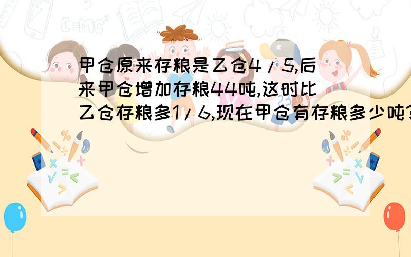 甲仓原来存粮是乙仓4/5,后来甲仓增加存粮44吨,这时比乙仓存粮多1/6,现在甲仓有存粮多少吨?