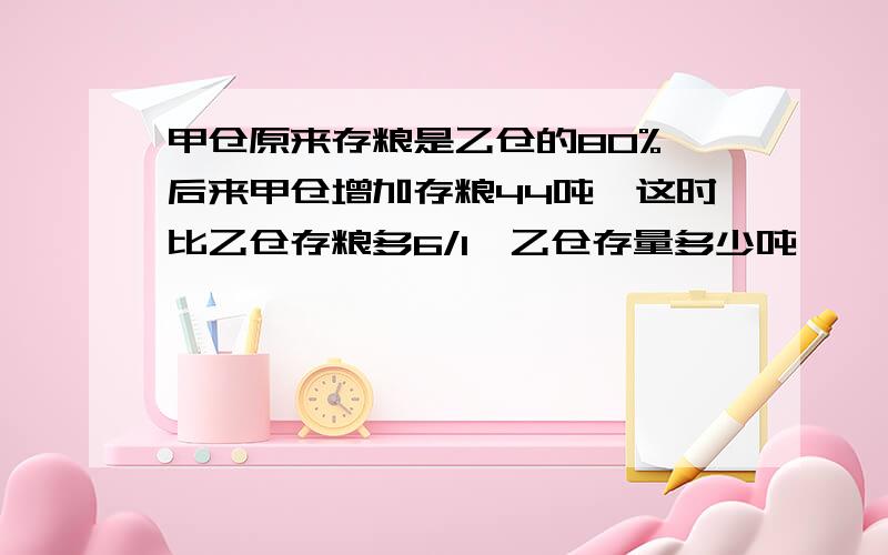 甲仓原来存粮是乙仓的80%,后来甲仓增加存粮44吨,这时比乙仓存粮多6/1,乙仓存量多少吨