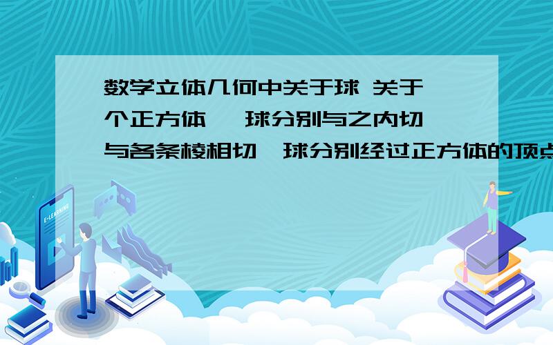 数学立体几何中关于球 关于一个正方体 ,球分别与之内切,与各条棱相切,球分别经过正方体的顶点的情况.怎么看