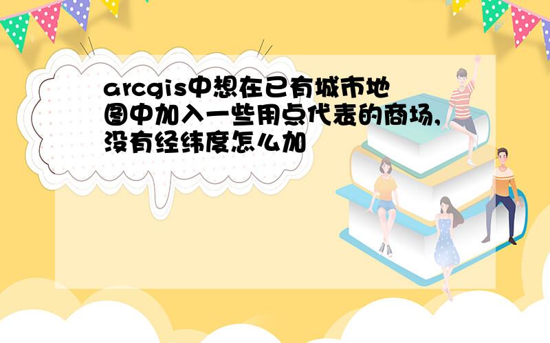 arcgis中想在已有城市地图中加入一些用点代表的商场,没有经纬度怎么加