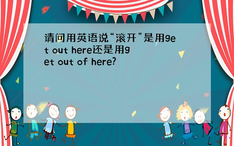 请问用英语说“滚开”是用get out here还是用get out of here?