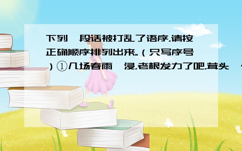 下列一段话被打乱了语序，请按正确顺序排列出来。（只写序号）①几场春雨一浸，老根发力了吧，茸头一个抖擞，变成了叶片！②因为