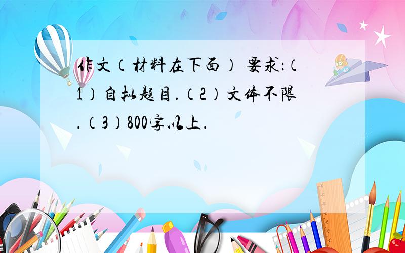 作文（材料在下面） 要求：（1）自拟题目.（2）文体不限.（3）800字以上.