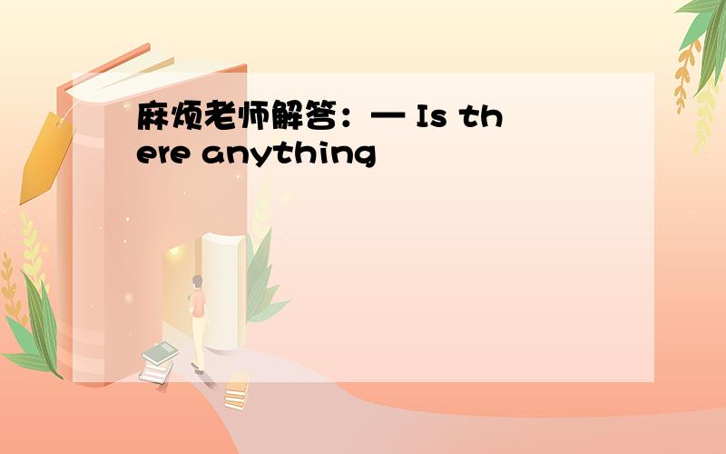 麻烦老师解答：— Is there anything