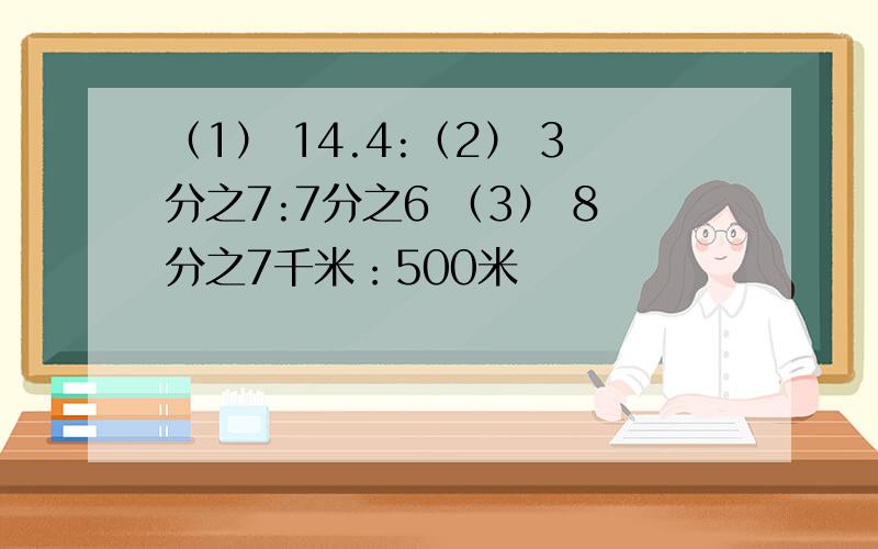 （1） 14.4:（2） 3分之7:7分之6 （3） 8分之7千米：500米