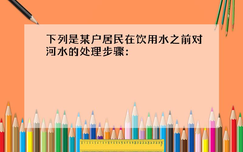 下列是某户居民在饮用水之前对河水的处理步骤：