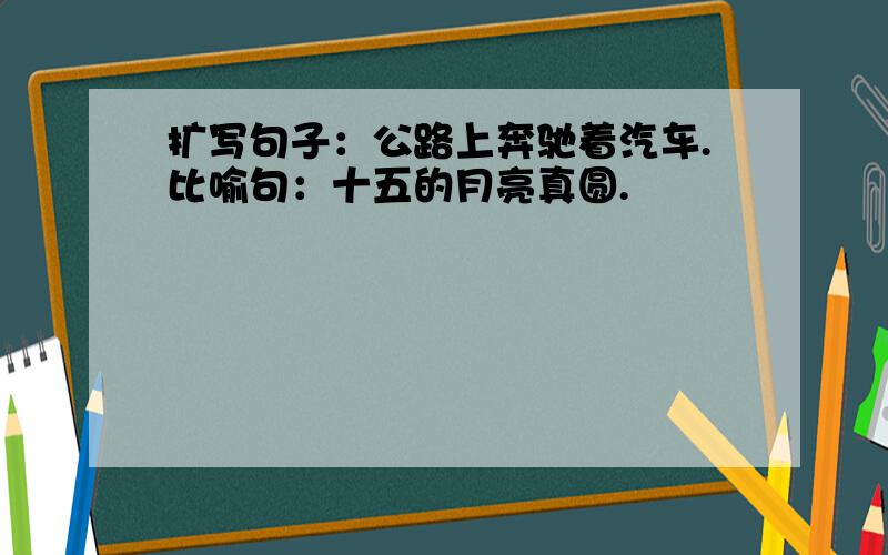 扩写句子：公路上奔驰着汽车.比喻句：十五的月亮真圆.