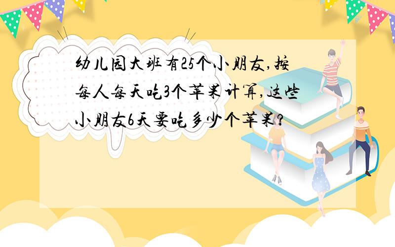 幼儿园大班有25个小朋友,按每人每天吃3个苹果计算,这些小朋友6天要吃多少个苹果?