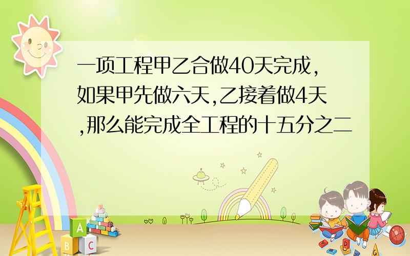 一项工程甲乙合做40天完成,如果甲先做六天,乙接着做4天,那么能完成全工程的十五分之二