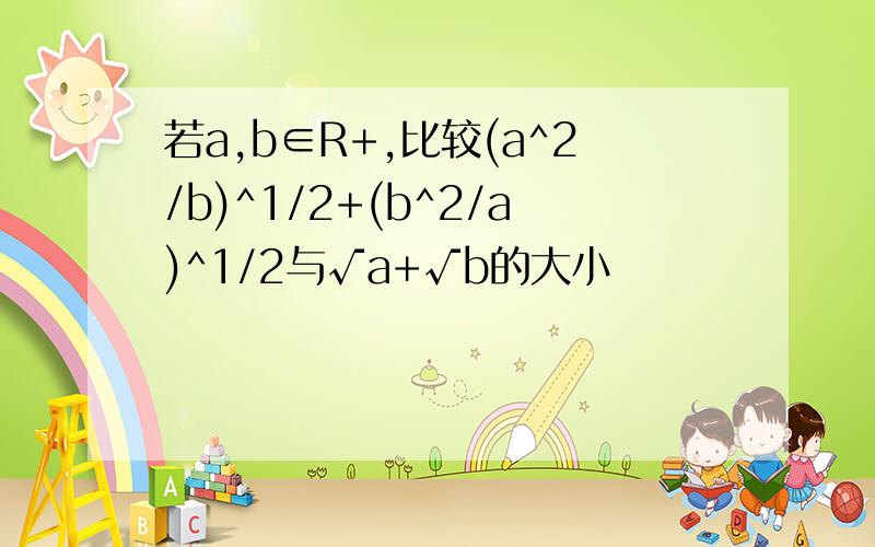 若a,b∈R+,比较(a^2/b)^1/2+(b^2/a)^1/2与√a+√b的大小