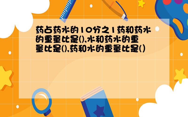 药占药水的10分之1药和药水的重量比是(),水和药水的重量比是(),药和水的重量比是(）