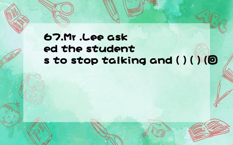 67.Mr .Lee asked the students to stop talking and ( ) ( ) (回