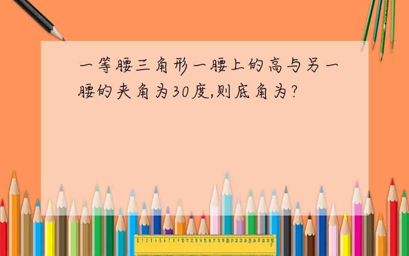 一等腰三角形一腰上的高与另一腰的夹角为30度,则底角为?