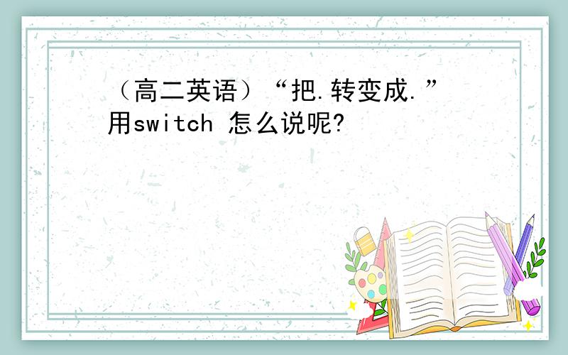 （高二英语）“把.转变成.”用switch 怎么说呢?