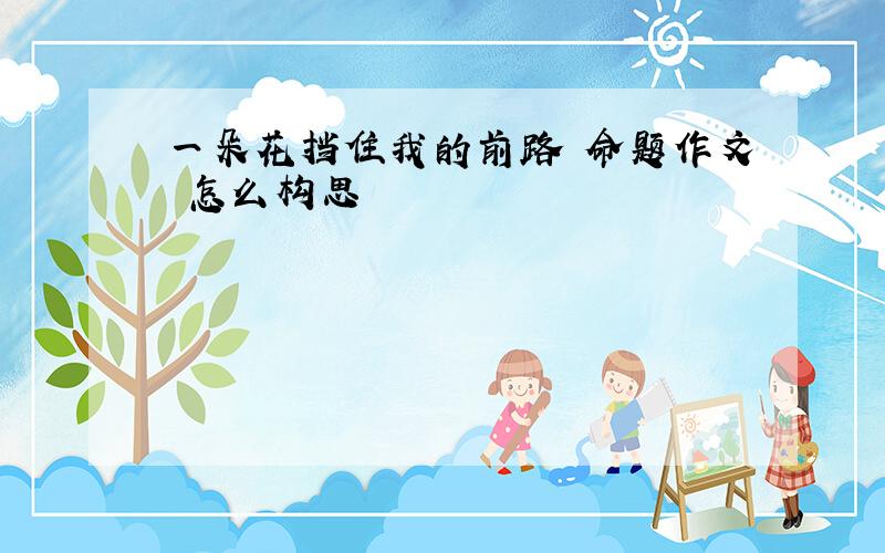 一朵花挡住我的前路 命题作文 怎么构思