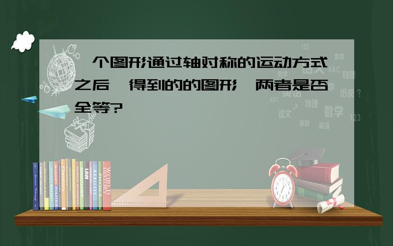 一个图形通过轴对称的运动方式之后,得到的的图形,两者是否全等?