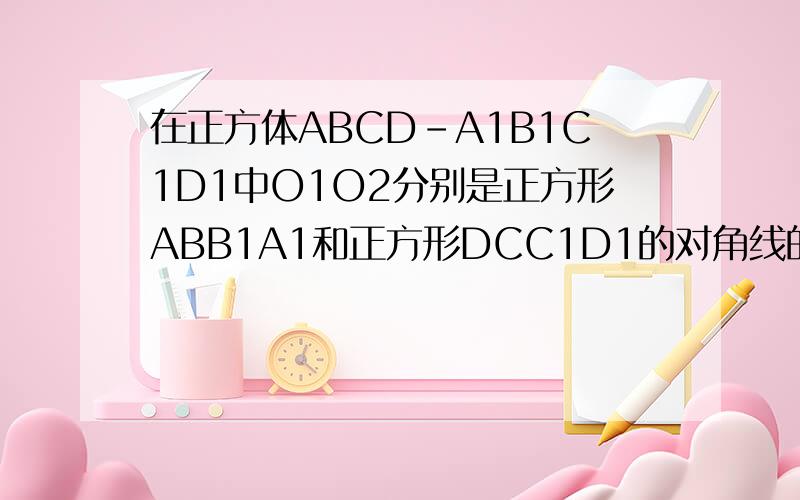 在正方体ABCD-A1B1C1D1中O1O2分别是正方形ABB1A1和正方形DCC1D1的对角线的交点