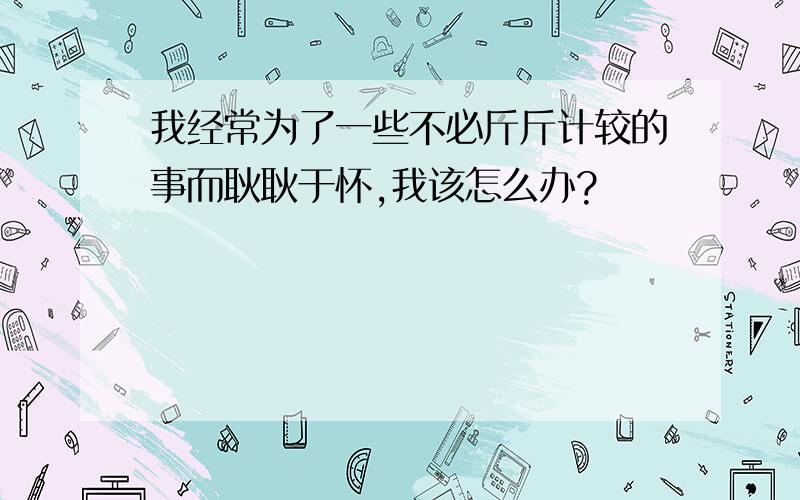 我经常为了一些不必斤斤计较的事而耿耿于怀,我该怎么办?