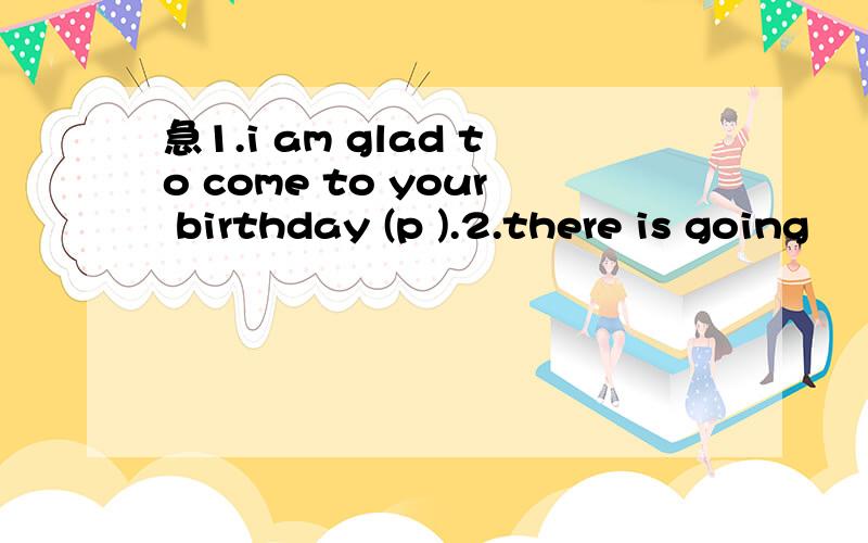 急1.i am glad to come to your birthday (p ).2.there is going