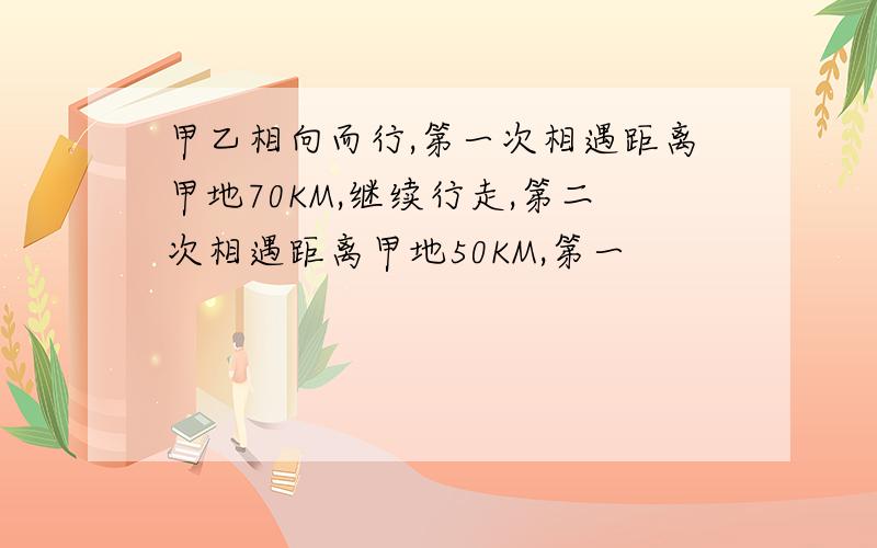 甲乙相向而行,第一次相遇距离甲地70KM,继续行走,第二次相遇距离甲地50KM,第一