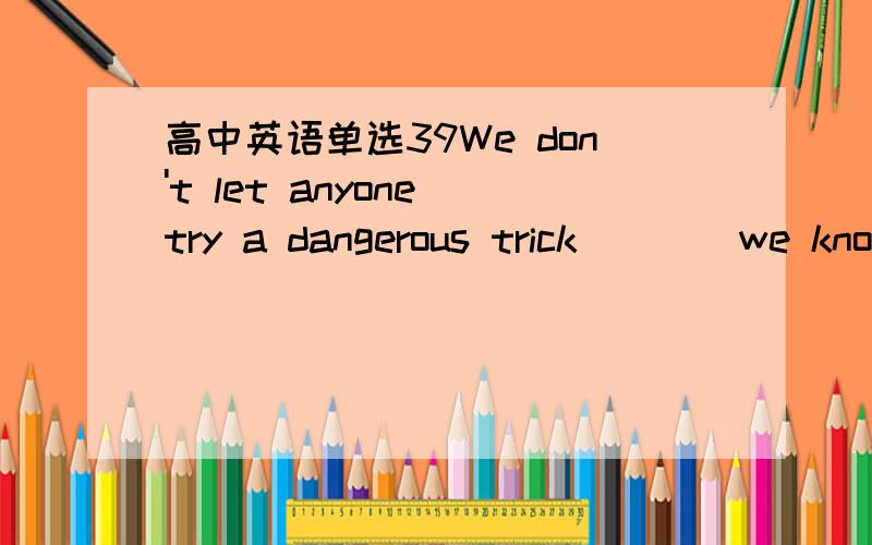 高中英语单选39We don't let anyone try a dangerous trick____we know