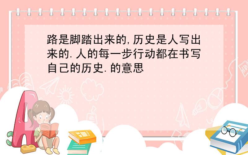 路是脚踏出来的,历史是人写出来的.人的每一步行动都在书写自己的历史.的意思