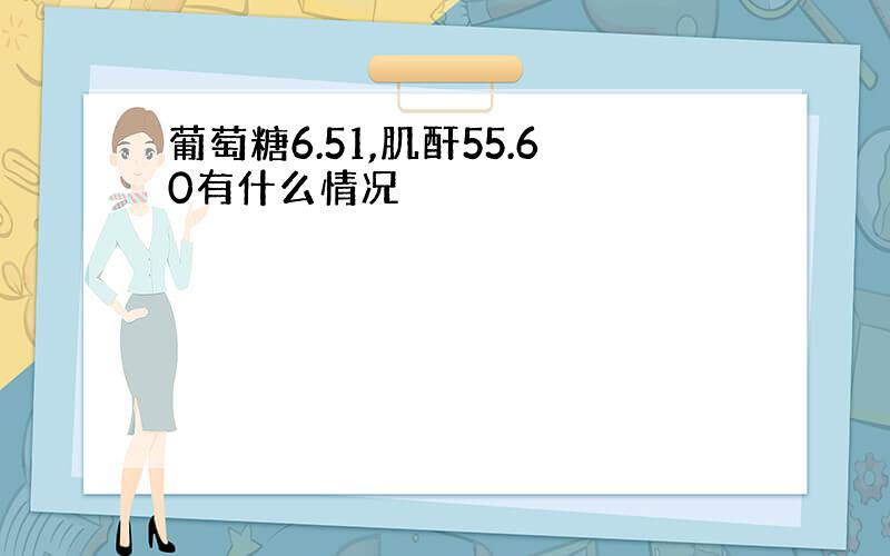 葡萄糖6.51,肌酐55.60有什么情况